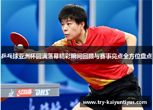 乒乓球亚洲杯圆满落幕精彩瞬间回顾与赛事亮点全方位盘点