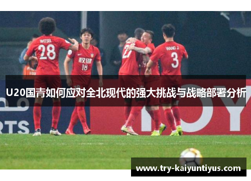 U20国青如何应对全北现代的强大挑战与战略部署分析