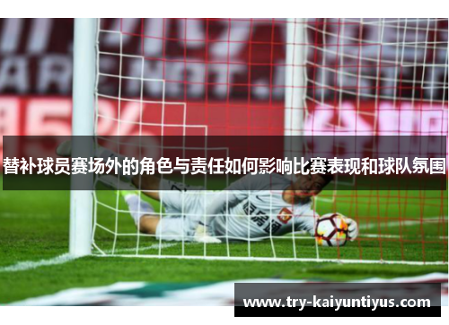 替补球员赛场外的角色与责任如何影响比赛表现和球队氛围
