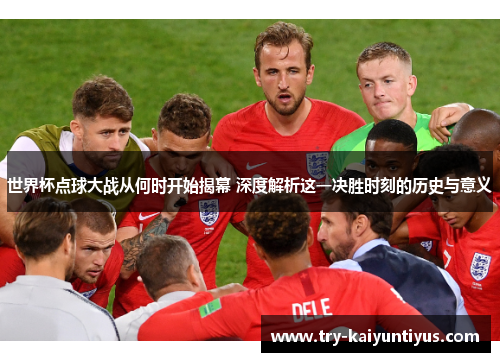 世界杯点球大战从何时开始揭幕 深度解析这一决胜时刻的历史与意义