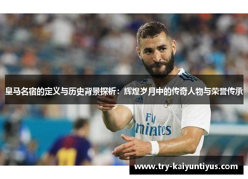 皇马名宿的定义与历史背景探析：辉煌岁月中的传奇人物与荣誉传承