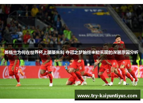 英格兰为何在世界杯上屡屡失利 夺冠之梦始终未能实现的深层原因分析