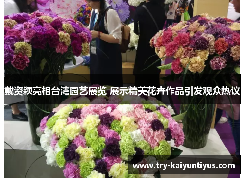 戴资颖亮相台湾园艺展览 展示精美花卉作品引发观众热议 戴资颖亮相台湾园艺展览 展示精美花卉作品引发观众热议