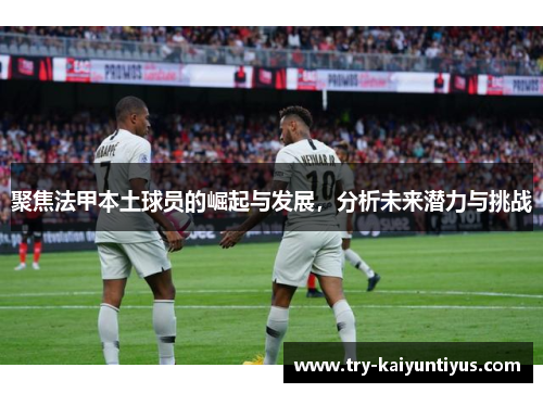 聚焦法甲本土球员的崛起与发展，分析未来潜力与挑战