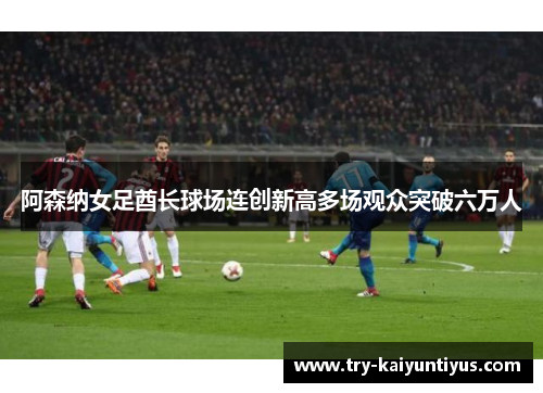 阿森纳女足酋长球场连创新高多场观众突破六万人 阿森纳女足酋长球场连创新高多场观众突破六万人