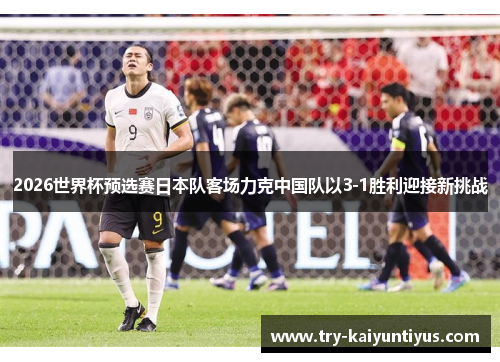 2026世界杯预选赛日本队客场力克中国队以3-1胜利迎接新挑战 2026世界杯预选赛日本队客场力克中国队以3-1胜利迎接新挑战