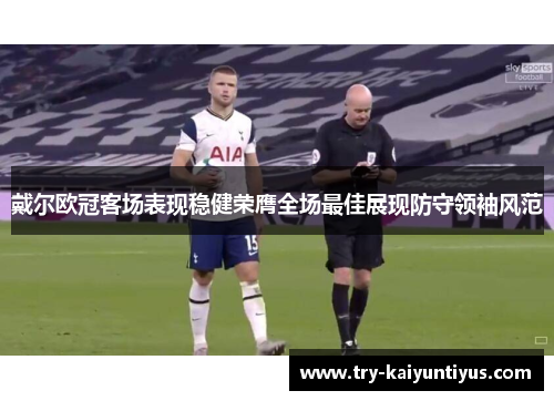 戴尔欧冠客场表现稳健荣膺全场最佳展现防守领袖风范